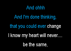 And ohhh
And I'm done thinking,

that you could ever change

I know my heart will never....

be the same,