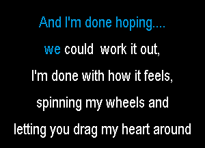 And I'm done hoping....
we could work it out,
I'm done with how it feels,

spinning my wheels and

letting you drag my heart around