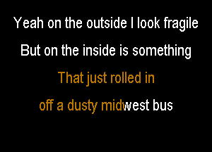Yeah on the outside I look fragile

But on the inside is something
That just rolled in

off a dusty midwest bus
