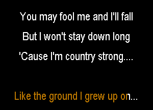 You may fool me and I'll fall

But I won't stay down long

'Cause I'm country strong...

Like the ground I grew up on...
