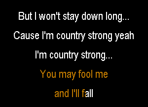 But I won't stay down long...
Cause I'm country strong yeah

I'm country strong...

You may fool me
and I'll fall