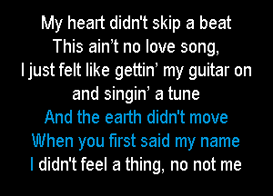 My heart didn't skip a beat
This ainot no love song,
Ijust felt like gettino my guitar on
and singin! a tune
And the earth didn't move
When you first said my name
I didn't feel a thing, no not me