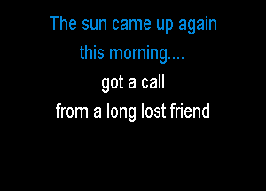 The sun came up again
this moming....
got a call

from a long lost friend