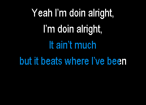 Yeah Fm doin alright,
Fm doin alright,
It ain t much

but it beats where I've been