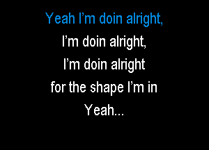 Yeah Fm doin alright,
Fm doin alright,
Fm doin alright

forthe shape I'm in
Yeah...