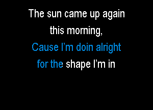 The sun came up again
this morning,
Cause I'm doin alright

forthe shape I'm in