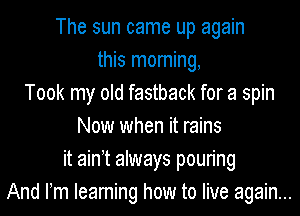 The sun came up again
this morning,
Took my old fastback for a spin
Now when it rains
it ain t always pouring
And Fm Ieaming how to live again...