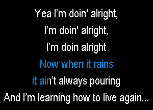 Yea Fm doin' alright,
Fm doin' alright,
Fm doin alright

Now when it rains
it ain't always poun'ng
And rm learning how to live again...