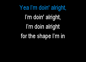 Yea Fm doin' alright,
Fm doin' alright,
Fm doin alright

forthe shape I'm in