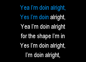 Yea Fm doin alright,
Yes rm doin alright,
Yea rm doin alright

forthe shape Fm in
Yes Fm doin alright,
rm doin alright,