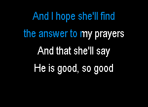 And I hope she'll Md
the answer to my prayers
And that she'll say

He is good, so good