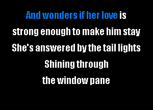 and wonders if her love is
strong enough to make him stay
SHE'S answered IN the tail lights
Shining through
the window pane