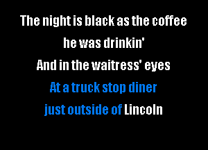 The night is black as the coffee
he was drinkin'
And in the waitress' eves

Atatruck stop diner
iustoutside of lincoln