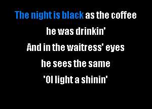 The night is black as the coffee
he was drinkin'
And in the waitress' eyes

he sees the same
'0! lighta shinin'