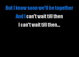 Butl know soon we'll be together
And I can'twaittill then
I can'twaittill then...