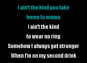 I ainT the kind you take
home to mama
lainTthe kind
to wear no ring
Somehowl always get stronger
When I'm on my second drink