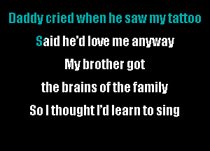 Daddy cried when he saw my tattoo
Said heTl love me anyway
my brother got
the brains 0f the family
30 lthought I'd learn to sing