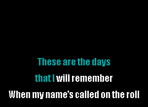 These arethe days
that I will remember
When my name's called on the roll