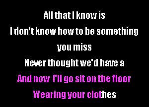 All thatl know is
I UOII'I KNOW NOW to D8 something
you miss
Never thought WG'U have a
And now I'll 90 Sit on the floor
Wearing your clothes