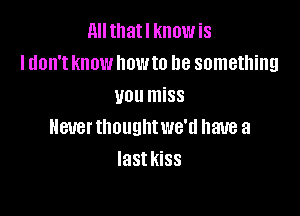All tllatl know is
I don't know home be something
you miss

HBUBI' thought we'd have a
last KiSS