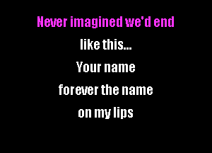 Never imagined we'd end
like this...
Your name

fOIBUBIIIIB name
on mvlins