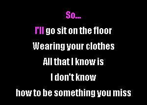 So...
I'll go sitonthefloor
Wearing your clothes

ml thatl know is
I don't know
howto be something you miss