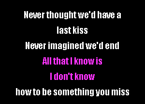 Never tlmuglltwe'd have a
Iastkiss
Hatter imaginedwe'd end

All thatl know is
I don't know
howto be something you miss