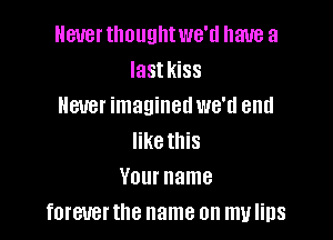 Never tlmuglltwe'd have a
Iastkiss
Hatter imaginedwe'd end

like this
Your name
forever the name on my lips