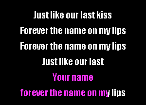 Justlike our lastkiss
Forever the name on my Iins
Forever the name on mu Iins

lustlike our last
Your name
forever the name on my lips