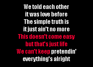 Wetold each other
itwas love hefore
The simnletruth is
itiustain'tno more
This doesn'tcome easy
hutthat's just life
We ean'tkeen nretendin'

euemthing's alright I