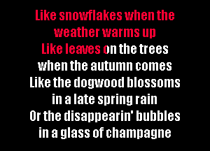 like snowflakes when the
weatherwarms un
like leaves onthetrees
whenthe autumn comes
like the dogwood blossoms
in a late spring rain
Or the disappearin' bubbles
in a glass of champagne