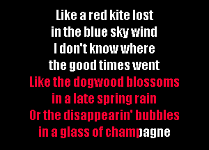 like a red kite lost
inthe hlue skuwiml
I don't know where
the goodtimes went
like the dogwood blossoms
in a late spring rain
Or the disappearin' bubbles
in a glass of champagne
