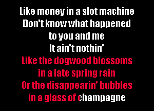 like money in a slot machine

Don'tknowwhathanneneu
to you and me
It ain't nothin'

like the dogwood blossoms

in a late spring rain
Or the disappearin' bubbles
in a glass of champagne