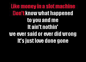 like money in a slot machine
Don'tknowwhathanneneu
to you and me
It ain't nothin'
we ever said or ever didwrong
It'siustlmre done gone