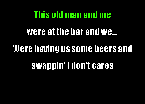 This Old man and me
WBI'B atthe bar and W8...

Were having us some beers and

swannin' I don't cares
