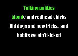 Talking nolitics
blonde and redhead chicks
Old dogs and newtricks.. and

habits we ain't kicked