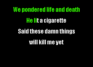 We nontleretl life and death
He lita cigarette

Saidthese damnthings

will kill me yet