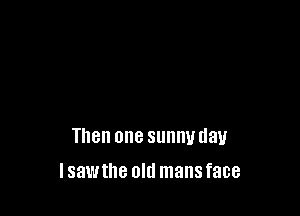 Then one sunny day

Isawthe old mans face