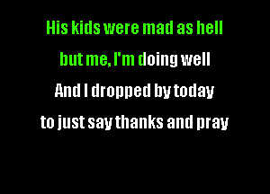 His kids were mad as hell
hutme.l'm doing well
and I dronned hutodau

to just sauthanks and pray