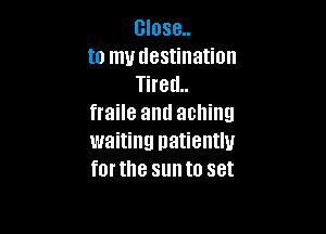 close
to my destination
Tired
fraile and aching

waiting patiently
forthe sunto set