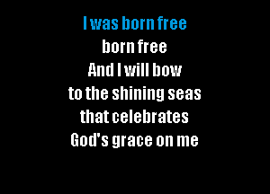 Iwas hornfree
lmrnfree
And I will how
to the shining seas

thatcelehrates
God's grace on me