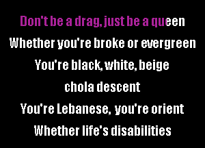 UOII'I he a drag,iust he a queen
Whether UOU'IB broke 0f evergreen
VOU'IB hlackwhite, beige
chola descent
VOU'IB lehanese, UOU'IB orient
Whether life's disabilities