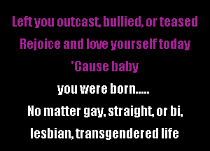 left you outcast. bullied. Ol' teased
HBiOiDB and love yourself today
'Gause baby
you were born .....
H0 matter gay, straight. or bi.
lesbian.transgendered life