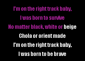 I'm on the righttrack balm.
Iwas hornto sumiue
No matter hlachwhite or beige
Ghola 0r orientmade
I'm on the righttrack balm.
Iwas ham to be brave