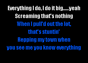 Everything I d0,l do it big ..... yeah
Screaming that's nothing
When I null'd outthe lot,
that's stuntin'

Henning mvtown when
you 888 me you know everything