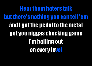 Hear them haters talk
but tthG'S nothing you can t8 'em
and I got the pedal to the metal
gotyou niggas checking game
I'm balling out
on SUGWIBUBI