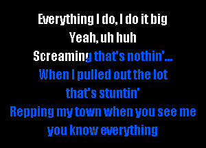 Everything I d0,l do it big
Veah,uh huh
Screaming that's nothin'...
When I pulled outthe I0!
that's stuntin'

Henning my town when you 888 me
you KNOW everything