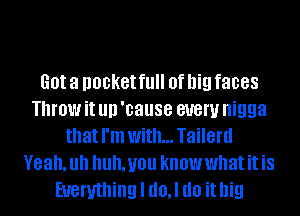 Got a DOBKGI fl! 0f big faces
Throw it llll 'cause 81!er nigga
that I'm with... Tailerd
Yeah. Uh Uh. you know what it is
Everything I d0,l do it big