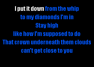 I Illlt it down from the Whip
to my diamonds I'm in
Stall high
like how I'm supposed IO (10
That crown underneath them DIOUIIS
can't get close to you