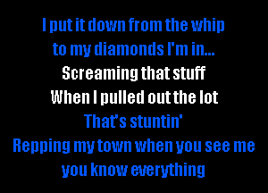 I Illlt it down from the WM!)
to my diamonds I'm ill...
Screaming that Stllff
When I pulled outthe I0!
That's Stlllltill'
Henning my town when you 888 me
you know everything